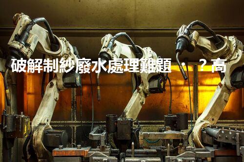 破解制紗廢水處理難題？高效低耗方案探秘！